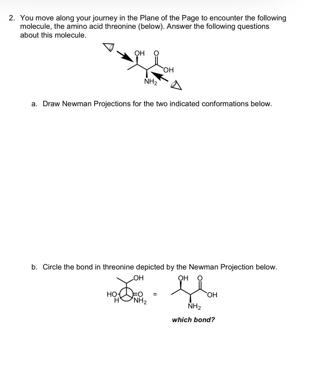 2. You move along your journey in the Plane of the Page to encounter the following
molecule, the amino acid threonine (below). Answer the following questions
about this molecule.
OH
FOH
NH₂
a. Draw Newman Projections for the two indicated conformations below.
H
b. Circle the bond in threonine depicted by the Newman Projection below.
OH
OH
Gla
OH
NH₂
OH
NH₂
=
which bond?