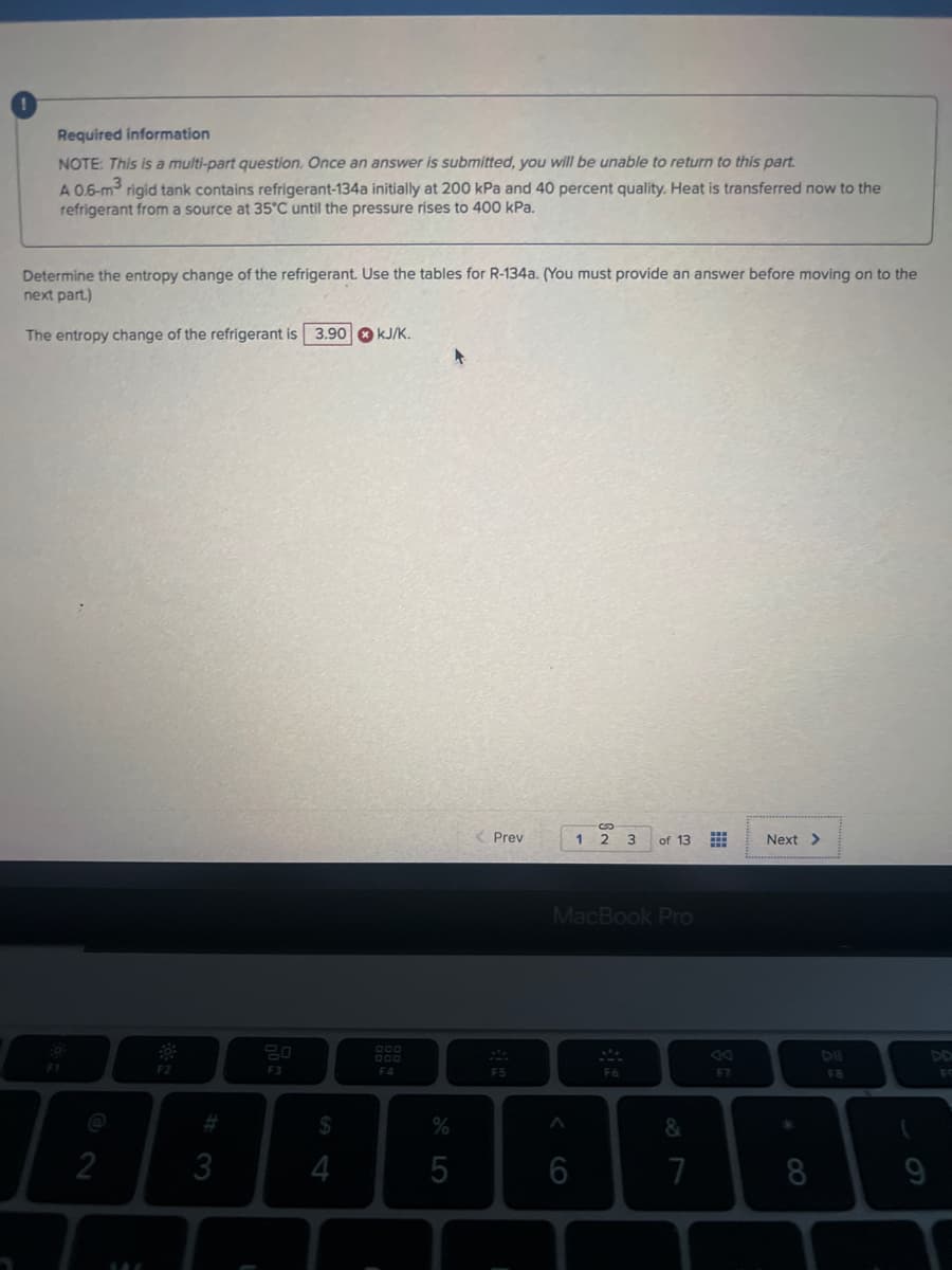 Required information
NOTE: This is a multi-part question. Once an answer is submitted, you will be unable to return to this part.
A 0.6-m3 rigid tank contains refrigerant-134a initially at 200 kPa and 40 percent quality. Heat is transferred now to the
refrigerant from a source at 35°C until the pressure rises to 400 kPa.
Determine the entropy change of the refrigerant. Use the tables for R-134a. (You must provide an answer before moving on to the
next part.)
The entropy change of the refrigerant is 3.90 kJ/K.
@
2
14
F2
3
E
F3
$
4
000
F4
%
5
< Prev
F5
A
1 2 3
MacBook Pro
6
of 13
F6
&
7
⠀⠀
F7
Next >
8
F8
(
DD
FO
