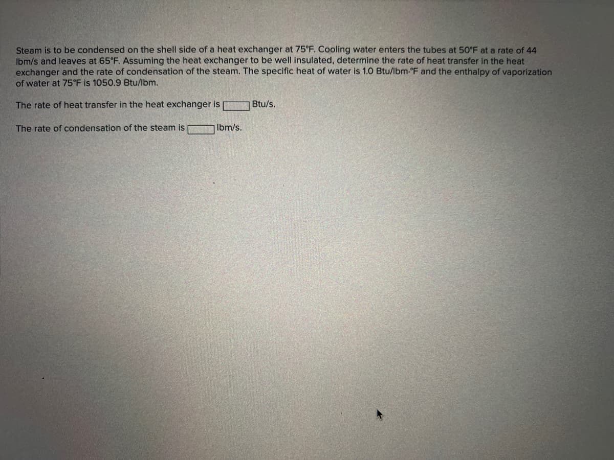 Steam is to be condensed on the shell side of a heat exchanger at 75°F. Cooling water enters the tubes at 50°F at a rate of 44
Ibm/s and leaves at 65°F. Assuming the heat exchanger to be well insulated, determine the rate of heat transfer in the heat
exchanger and the rate of condensation of the steam. The specific heat of water is 1.0 Btu/lbm-°F and the enthalpy of vaporization
of water at 75°F is 1050.9 Btu/lbm.
The rate of heat transfer in the heat exchanger is
The rate of condensation of the steam is lbm/s.
Btu/s.