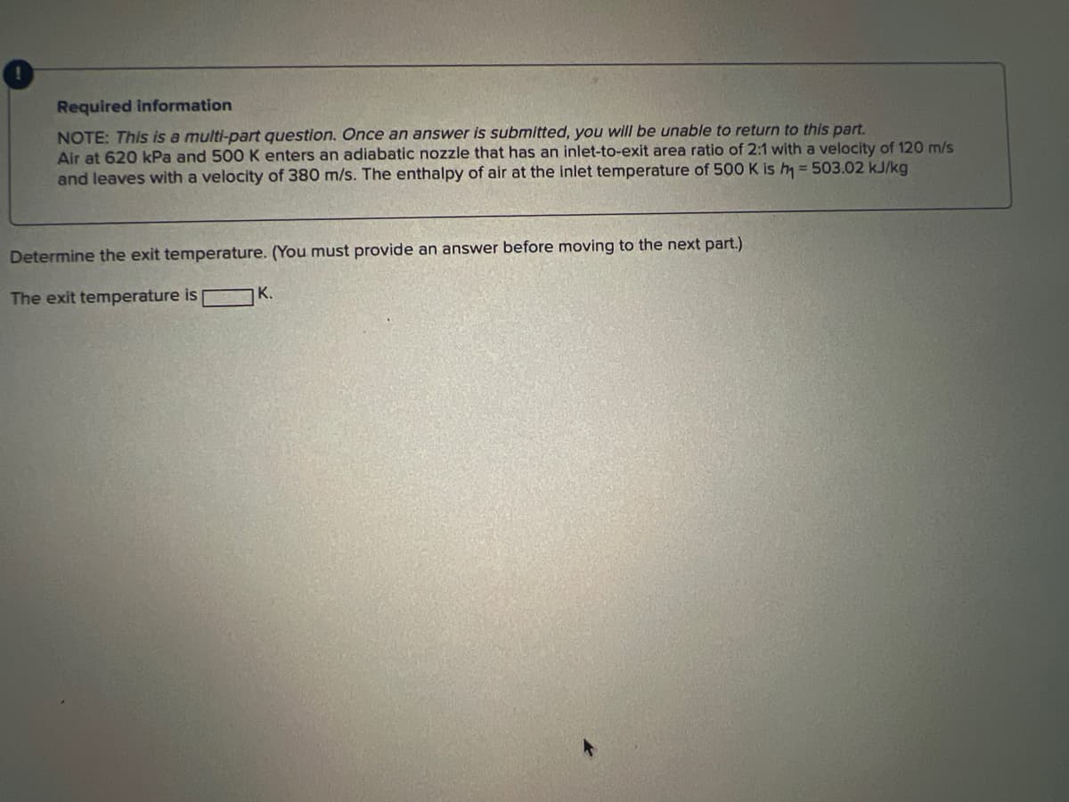 Required information
NOTE: This is a multi-part question. Once an answer is submitted, you will be unable to return to this part.
Air at 620 kPa and 500 K enters an adiabatic nozzle that has an inlet-to-exit area ratio of 2:1 with a velocity of 120 m/s
and leaves with a velocity of 380 m/s. The enthalpy of air at the inlet temperature of 500 K is h₁ = 503.02 kJ/kg
Determine the exit temperature. (You must provide an answer before moving to the next part.)
The exit temperature is
K.