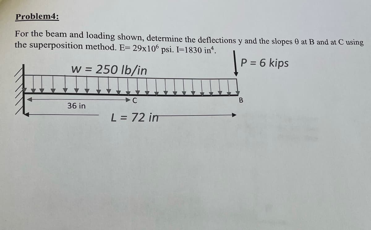 Problem4:
For the beam and loading shown, determine the deflections y and the slopes at B and at C using
the superposition method. E= 29x106 psi. I=1830 inª.
P = 6 kips
w = 250 lb/in
36 in
L = 72 im
B