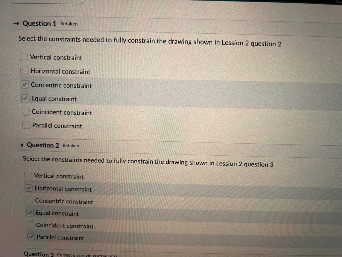 → Question 1 Retaken
Select the constraints needed to fully constrain the drawing shown in Lession 2 question 2
Vertical constraint
Horizontal constraint
Concentric constraint
Equal constraint
Coincident constraint
Parallel constraint
→ Question 2 Retaken
Select the constraints needed to fully constrain the drawing shown in Lession 2 question 3
Vertical constraint
Horizontal constraint
Concentric constraint
✓Equal constraint
Coincident constraint
Parallel constraint
Question 3 Correct on previous attempt(s)