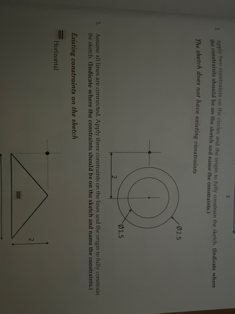 3.
2.
3
Apply two constraints on the circles and the origin to fully constrain the sketch. (Indicate where
the constraints should be on the sketch and name the constraints.)
The sketch does not have existing constraints
Horizontal
Ø2.5
Q
Assume all lines are connected. Apply three constraints on the lines and the origin to fully constrain
the sketch. (Indicate where the constraints should be on the sketch and name the constraints.)
Existing constraints on the sketch
01.5
2