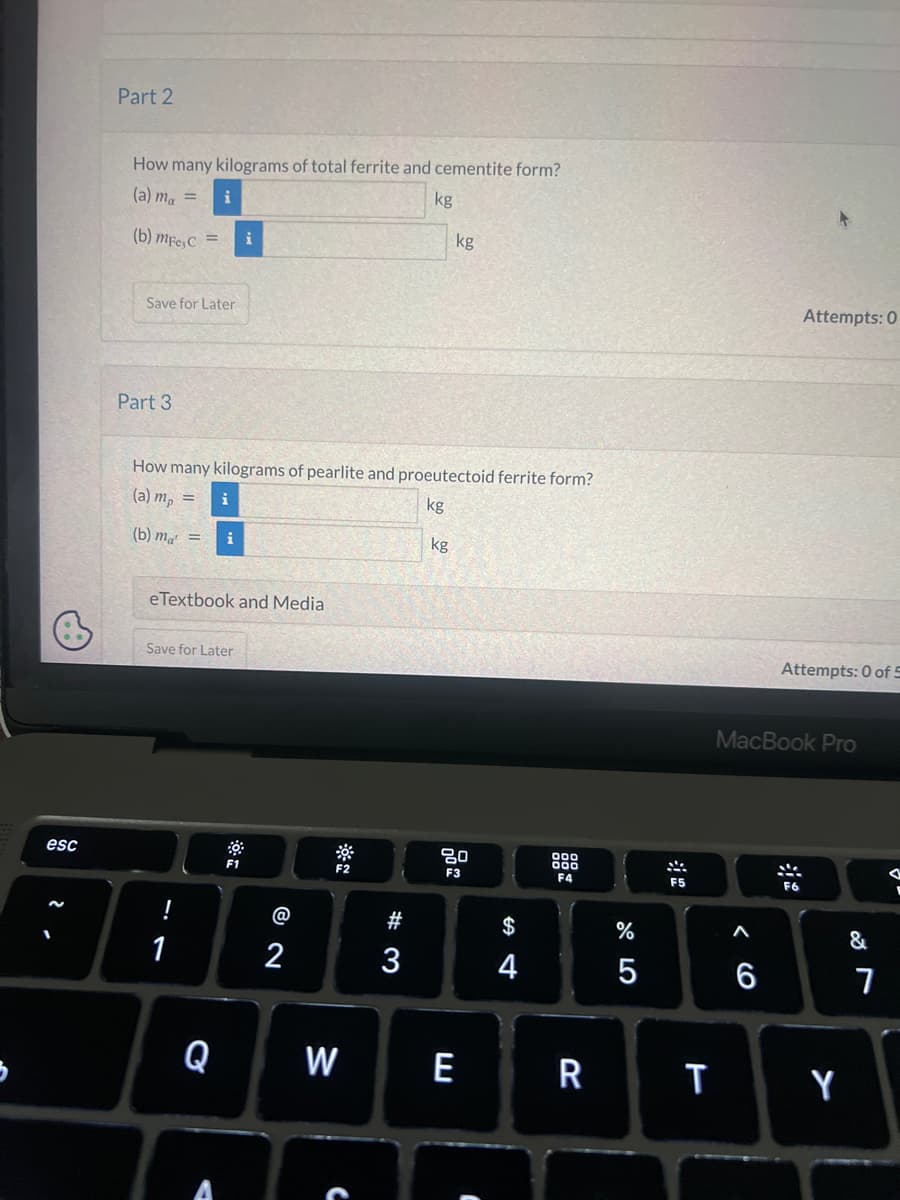 esc
Part 2
How many kilograms of total ferrite and cementite form?
(a) ma = i
kg
(b) mFe, C =
Save for Later
Part 3
How many kilograms of pearlite and proeutectoid ferrite form?
(a) mp =
i
kg
(b) m = i
eTextbook and Media
Save for Later
!
1
Q
F1
@
2
F2
W
#3
kg
kg
80
F3
E
C
DS
4
000
000
F4
R
%
5
F5
T
< 6
MacBook Pro
A
6
Attempts: 0
Attempts: 0 of 5
F6
Y
&
7