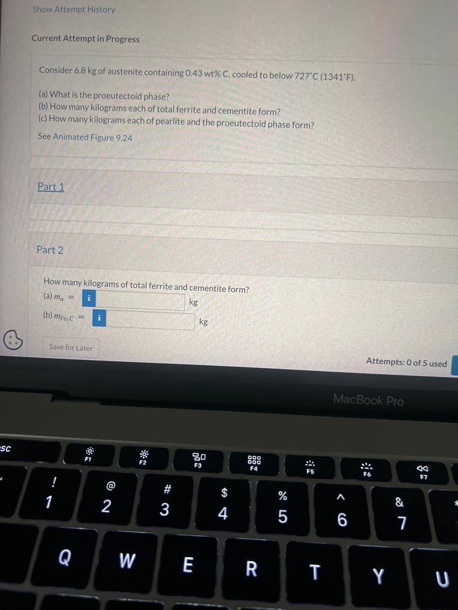-SC
Show Attempt History
Current Attempt in Progress
Consider 6.8 kg of austenite containing 0.43 wt% C, cooled to below 727°C (1341°F).
(a) What is the proeutectoid phase?
(b) How many kilograms each of total ferrite and cementite form?
(c) How many kilograms each of pearlite and the proeutectoid phase form?
See Animated Figure 9.24
Part 1
Part 2
How many kilograms of total ferrite and cementite form?
(a) ma =
kg
(b) mFe, C
1
i
Save for Later
Q
= i
F1
2
W
F2
#3
kg
80
F3
E
4
000
000
F4
R
%
F5
T
MacBook Pro
< 6
A
Attempts: 0 of 5 used
6
Y
&
7
AA
F7
U
*