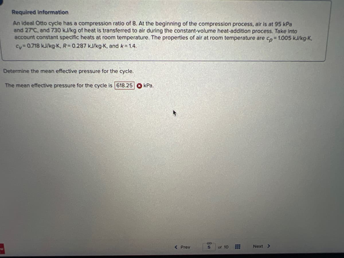 Required information
An ideal Otto cycle has a compression ratio of 8. At the beginning of the compression process, air is at 95 kPa
and 27°C, and 730 kJ/kg of heat is transferred to air during the constant-volume heat-addition process. Take into
account constant specific heats at room temperature. The properties of air at room temperature are cp=1.005 kJ/kg-K,
cy=0.718 kJ/kg-K, R= 0.287 kJ/kg-K, and k = 1.4.
Determine the mean effective pressure for the cycle.
The mean effective pressure for the cycle is 618.25 kPa.
< Prev
6 un
of 10
Next >