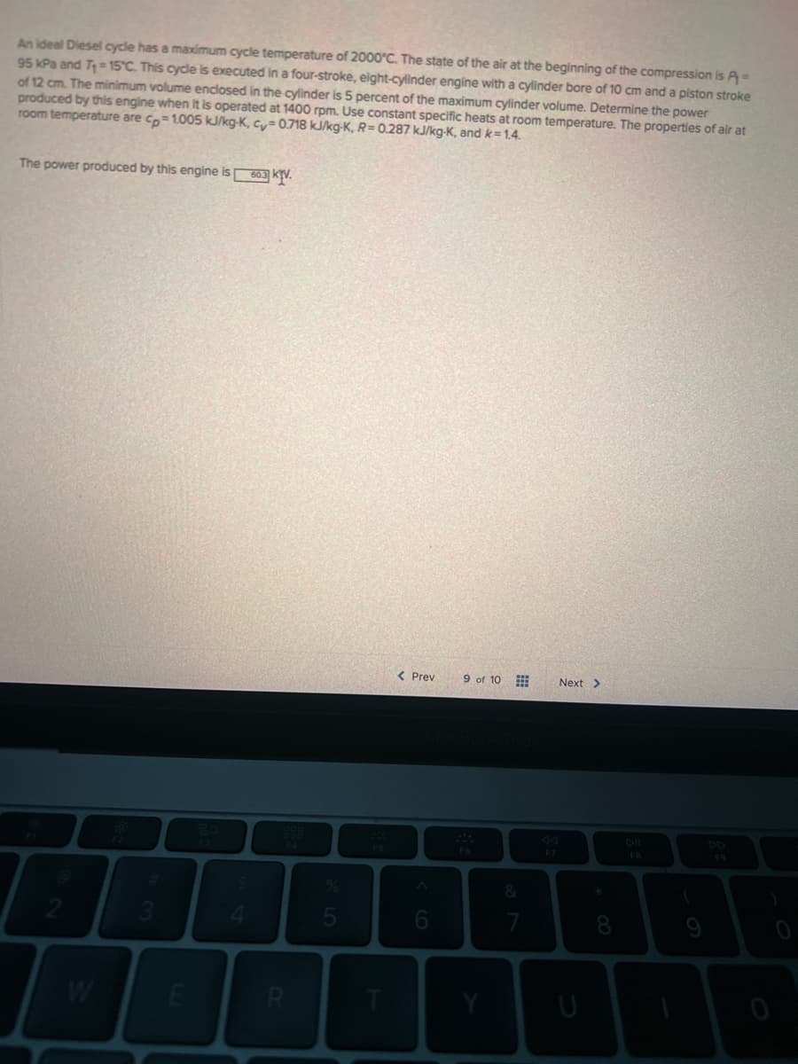 An ideal Diesel cycle has a maximum cycle temperature of 2000°C. The state of the air at the beginning of the compression is P =
95 kPa and T₁-15°C. This cycle is executed in a four-stroke, eight-cylinder engine with a cylinder bore of 10 cm and a piston stroke
of 12 cm. The minimum volume enclosed in the cylinder is 5 percent of the maximum cylinder volume. Determine the power
produced by this engine when it is operated at 1400 rpm. Use constant specific heats at room temperature. The properties of air at
room temperature are cp=1.005 kJ/kg-K, cy=0.718 kJ/kg-K, R= 0.287 kJ/kg-K, and k=1.4.
The power produced by this engine is 603 KTV.
2
W
3
E
4
R
T
< Prev
9 of 10
F6
Y
&
7
Next >
U
FB
F9
0