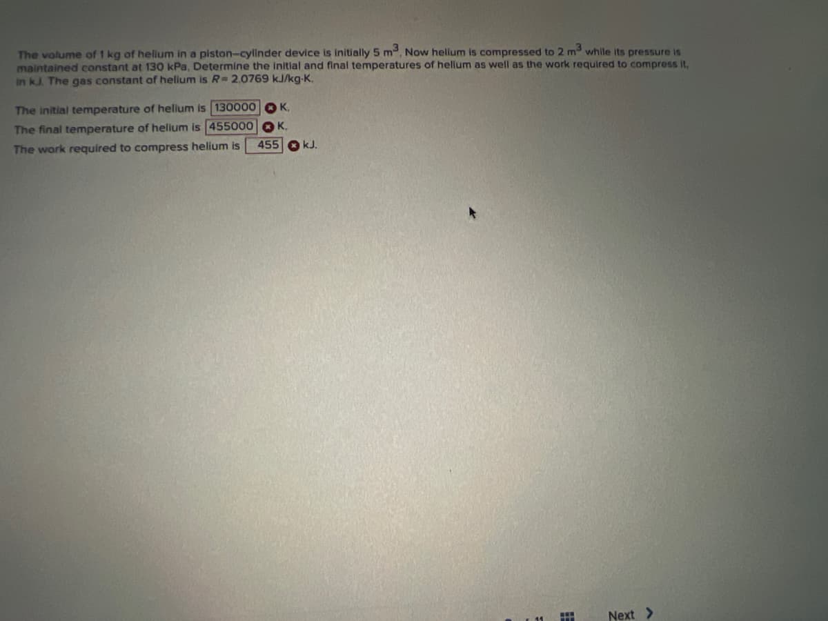 The volume of 1 kg of hellum in a piston-cylinder device is initially 5 m3, Now helium is compressed to 2 m3 while its pressure is
maintained constant at 130 kPa, Determine the initial and final temperatures of helium as well as the work required to compress it,
in kJ. The gas constant of helium is R= 2,0769 kJ/kg-K,
The initial temperature of helium is 130000 K,
The final temperature of helium is 455000
The work required to compress helium is
K.
455 kJ.
H
Next >