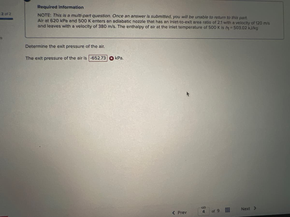 2 of 2
Required information
NOTE: This is a multi-part question. Once an answer is submitted, you will be unable return to this part.
Air at 620 kPa and 500 K enters an adiabatic nozzle that has an inlet-to-exit area ratio of 2:1 with a velocity of 120 m/s
and leaves with a velocity of 380 m/s. The enthalpy of air at the inlet temperature of 500 K is h=503.02 kJ/kg
Determine the exit pressure of the air.
The exit pressure of the air is -652.73 kPa.
< Prev
S
4
of 9
www
Next >