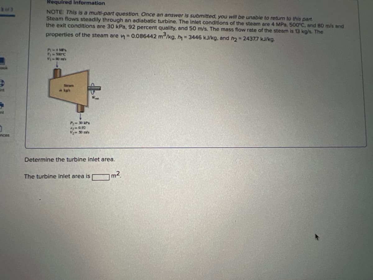 303
nt
inces
Required Information
NOTE: This is a multi-part question. Once an answer is submitted, you will be unable to return to this part.
Steam flows steadily through an adiabatic turbine. The inlet conditions of the steam are 4 MPa, 500°C, and 80 m/s and
the exit conditions are 30 kPa, 92 percent quality, and 50 m/s. The mass flow rate of the steam is 13 kg/s. The
properties of the steam are v=0.086442 m³/kg, h = 3446 kJ/kg, and 2 = 2437.7 kJ/kg.
P = 4 MPa
7-500C
VVER
Steam
P₂ = 30 kPa
4y=0.92
V₂50 m/s
Determine the turbine inlet area.
The turbine inlet area is
m².