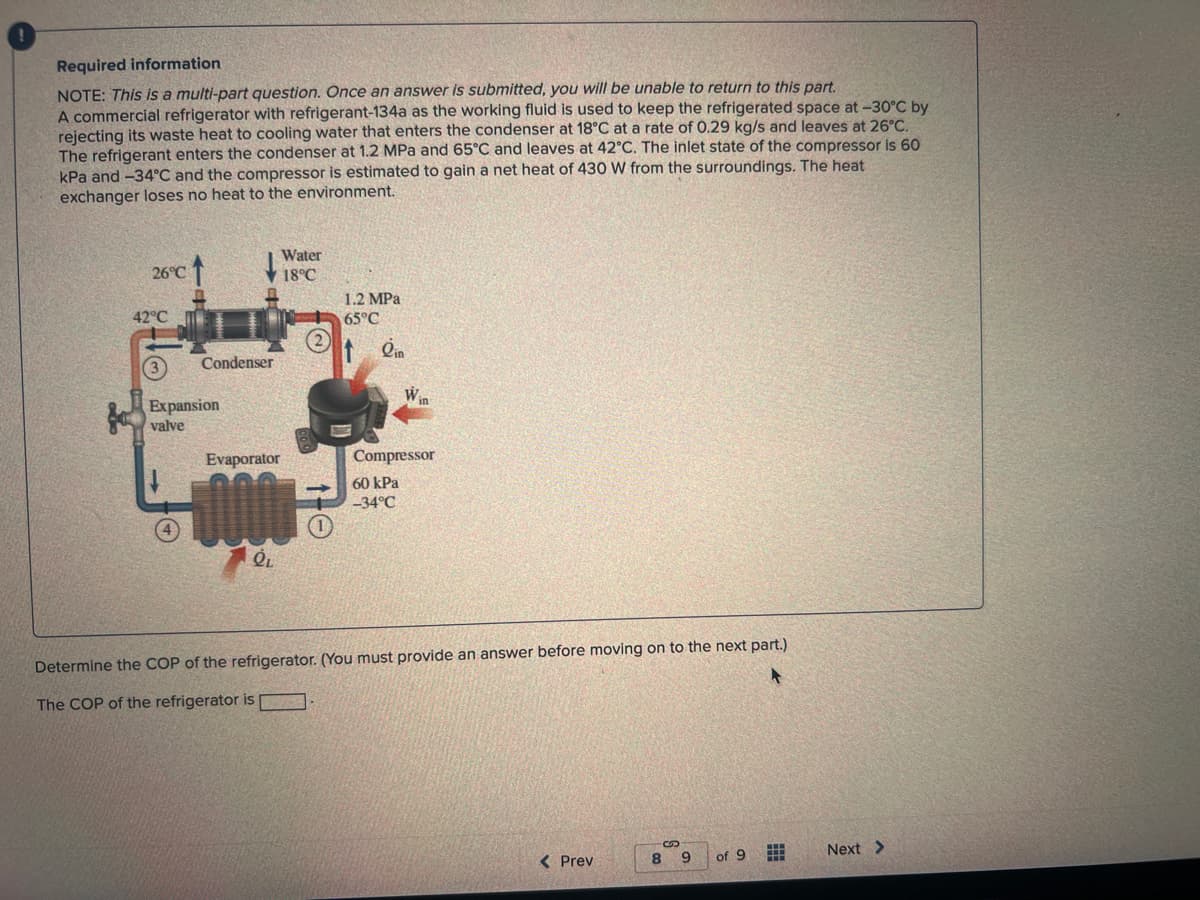 Required information
NOTE: This is a multi-part question. Once an answer is submitted, you will be unable to return to this part.
A commercial refrigerator with refrigerant-134a as the working fluid is used to keep the refrigerated space at -30°C by
rejecting its waste heat to cooling water that enters the condenser at 18°C at a rate of 0.29 kg/s and leaves at 26°C.
The refrigerant enters the condenser at 1.2 MPa and 65°C and leaves at 42°C. The inlet state of the compressor is 60
kPa and -34°C and the compressor is estimated to gain a net heat of 430 W from the surroundings. The heat
exchanger loses no heat to the environment.
26°C
42°C
↓
Condenser
3
Expansion
valve
Water
18°C
Evaporator
QL
(2)
1.2 MPa
65°C
lin
Win
Compressor
60 kPa
-34°C
Determine the COP of the refrigerator. (You must provide an answer before moving on to the next part.)
The COP of the refrigerator is
< Prev
89
of 9
Next >