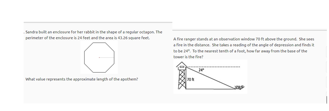 . Sandra built an enclosure for her rabbit in the shape of a regular octagon. The
perimeter of the enclosure is 24 feet and the area is 43.26 square feet.
A fire ranger stands at an observation window 70 ft above the ground. She sees
a fire in the distance. She takes a reading of the angle of depression and finds it
to be 24°. To the nearest tenth of a foot, how far away from the base of the
tower is the fire?
24
What value represents the approximate length of the apothem?
70 ft
