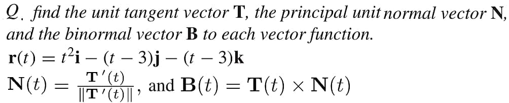 Q. find the unit tangent vector T, the principal unit normal vector N,
and the binormal vector B to each vector function.
r(t) = t'i – (t – 3)j – (t – 3)k
-
-
N(t)
T'(t)
||T'(t)|| ?
and B(t) = T(t) × N(t)
