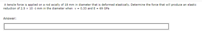 A tensile force is applied on a rod axially of 18 mm in diameter that is deformed elastically. Determine the force that will produce an elastic
reduction of 2.5 x 10 -3 mm in the diameter when v = 0.33 and E = 69 GPa
Answer:
