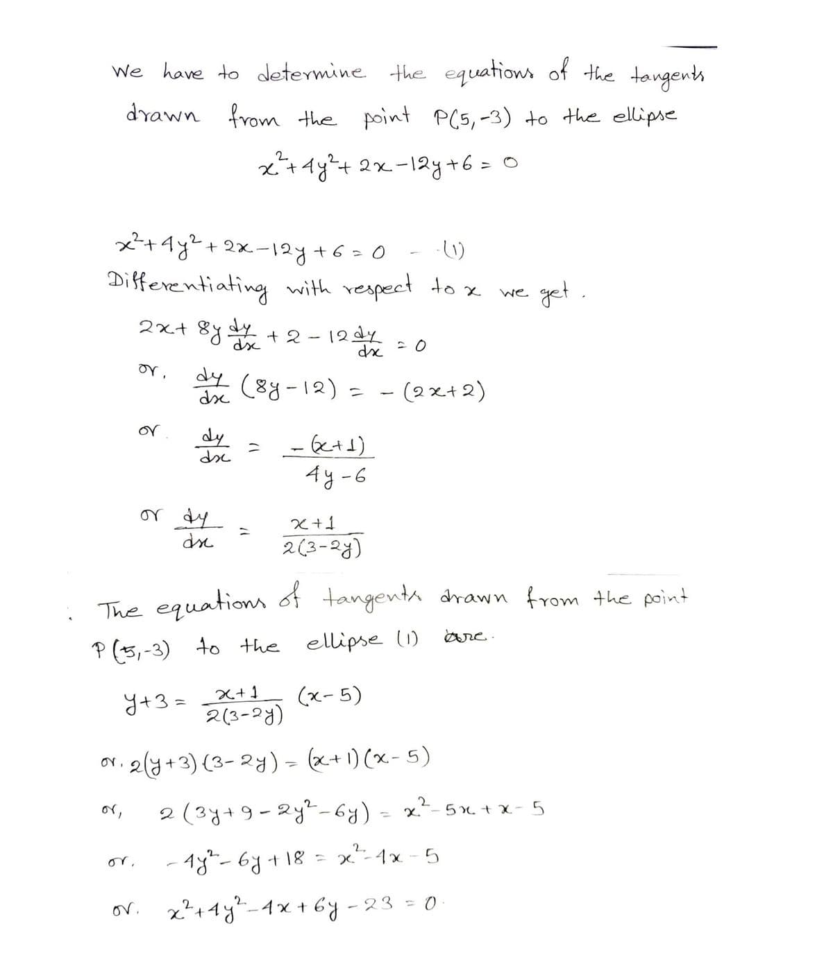 We have to determine the equations of the tangents
drawn from the point P(5,-3) to the ellipse
0.
- (1)
x²+4y² + 2x-12y+6=0
Differentiating with respect to x
2x+ 8ydy +
+2-12d4
I
or,
or.
or.
2
x²³²+ 4y² + 2x-12y+6=0
dx
dy (8y-12) = - (2x+2)
ds
dy
dx
or dy
ds
or.
=
= (x+1)
4y-6
The equations of tangents drawn from the point
P (5,-3) to the ellipse (1)
are.
y+3=__x+1
(x-5)
x+1
2(3-2y)
2(3-2y)
2(y + 3) (3-2y) = (x + 1)(x - 5)
・get.
we
2 (3y+9-2y²-6y) = x²-5x²+x-5
2
-18² -6y + 18 = x ²³²-1x-5
x² + 4y²-4x+6y-23 = 0