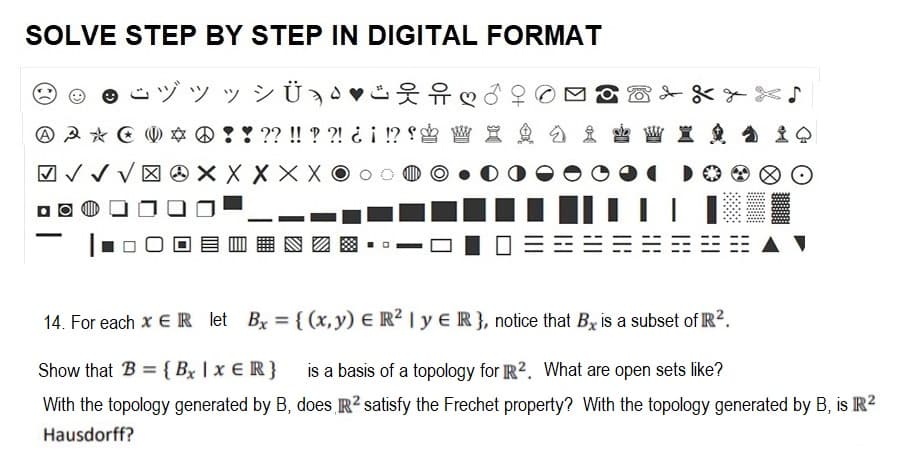 SOLVE STEP BY STEP IN DIGITAL FORMAT
こヅッッシ
A A * ☆ @ ! ! ?? !! ??! ¿¡ !? W X
X
XX
O
14. For each x ER let Bx = {(x, y) E R² | y E R}, notice that Bx is a subset of R².
Show that B = {Bx | x ER} is a basis of a topology for R2. What are open sets like?
With the topology generated by B, does R² satisfy the Frechet property? With the topology generated by B, is R²
Hausdorff?