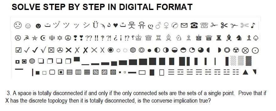 SOLVE STEP BY STEP IN DIGITAL FORMAT
s " " " Ü,"ifĐô
-
웃유 ♡
0 !! ?? !! ??! ¿¡ !?! W X
D
3 * 0 0
✓ X X X X X X
=
3. A space is totally disconnected if and only if the only connected sets are the sets of a single point. Prove that if
X has the discrete topology then it is totally disconnected, is the converse implication true?