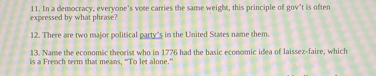 11. In a democracy, everyone's vote carries the same weight, this principle of gov't is often
expressed by what phrase?
12. There are two major political party's in the United States name them.
13. Name the economic theorist who in 1776 had the basic economic idea of laissez-faire, which
is a French term that means, "To let alone."
