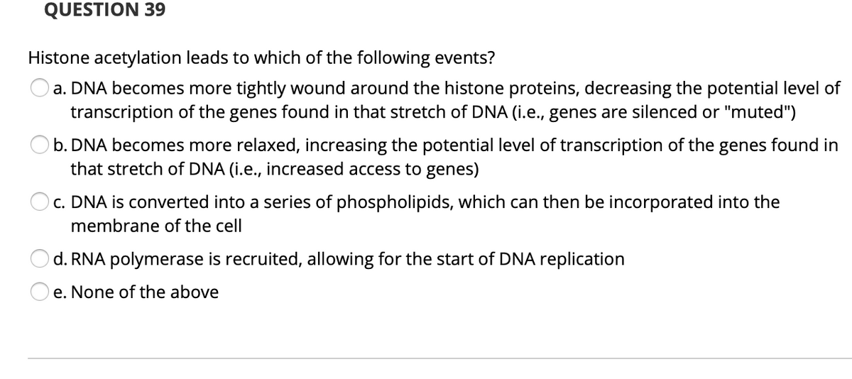 QUESTION 39
Histone acetylation leads to which of the following events?
a. DNA becomes more tightly wound around the histone proteins, decreasing the potential level of
transcription of the genes found in that stretch of DNA (i.e., genes are silenced or "muted")
b. DNA becomes more relaxed, increasing the potential level of transcription of the genes found in
that stretch of DNA (i.e., increased access to genes)
c. DNA is converted into a series of phospholipids, which can then be incorporated into the
membrane of the cell
d. RNA polymerase is recruited, allowing for the start of DNA replication
e. None of the above
O O
