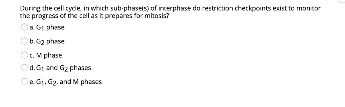 During the cell cycle, in which sub-phase(s) of interphase do restriction checkpoints exist to monitor
the progress of the cell as it prepares for mitosis?
a. G1 phase
O b. G2 phase
с. М phase
Od. G1 and G2 phases
O e. G1, G2, and M phases
е.
