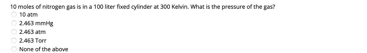 10 moles of nitrogen gas is in a 100 liter fixed cylinder at 300 Kelvin. What is the pressure of the gas?
10 atm
2.463 mmHg
2.463 atm
2.463 Torr
None of the above
OO 00
