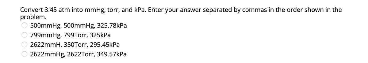 Convert 3.45 atm into mmHg, torr, and kPa. Enter your answer separated by commas in the order shown in the
problem.
500mmHg, 500mmHg, 325.78kPa
799mmHg, 799Torr, 325kPa
2622mmH, 350Torr, 295.45kPa
2622mmHg, 2622Torr, 349.57kPa
