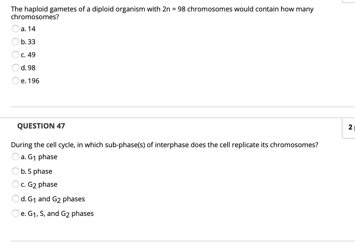 The haploid gametes of a diploid organism with 2n = 98 chromosomes would contain how many
chromosomes?
а. 14
b.33
с. 49
d. 98
е. 196
QUESTION 47
2
During the cell cycle, in which sub-phase(s) of interphase does the cell replicate its chromosomes?
O a. G1 phase
b. S phase
c. G2 phase
Od. G1 and G2 phases
e. G1, S, and G2 phases
