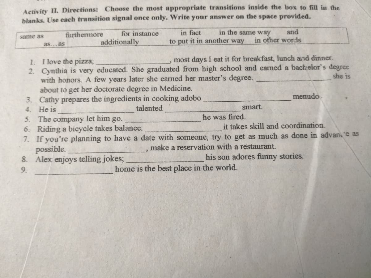 Activity II. Directions: Choose the most appropriate transitions inside the box to fill in the
blanks. Use each transition signal once only. Write your answer on the space provided.
furthemore
for instance
in fact
in the same way
and
same as
in other words
additionally
to put it in another way
as...as
most days I eat it for breakfast, lunch and dinner.
1. I love the pizza;
2. Cynthia is very educated. She graduated from high school and earned a bachelor's degree
with honors.A few years later she earned her master's degree.
about to get her doctorate degree in Medicine.
3. Cathy prepares the ingredients in cooking adobo
4. He is
5. The company let him go.
6. Riding a bicycle takes balance.
7. If yoa're planning to have a date with someone, try to get as much as done in advan e as
possible.
8. Alex enjoys telling jokes;
she is
menudo.
talented
smart.
he was fired.
it takes skill and coordination.
make a reservation with a restaurant.
his son adores funny stories.
9.
home is the best place in the world.
