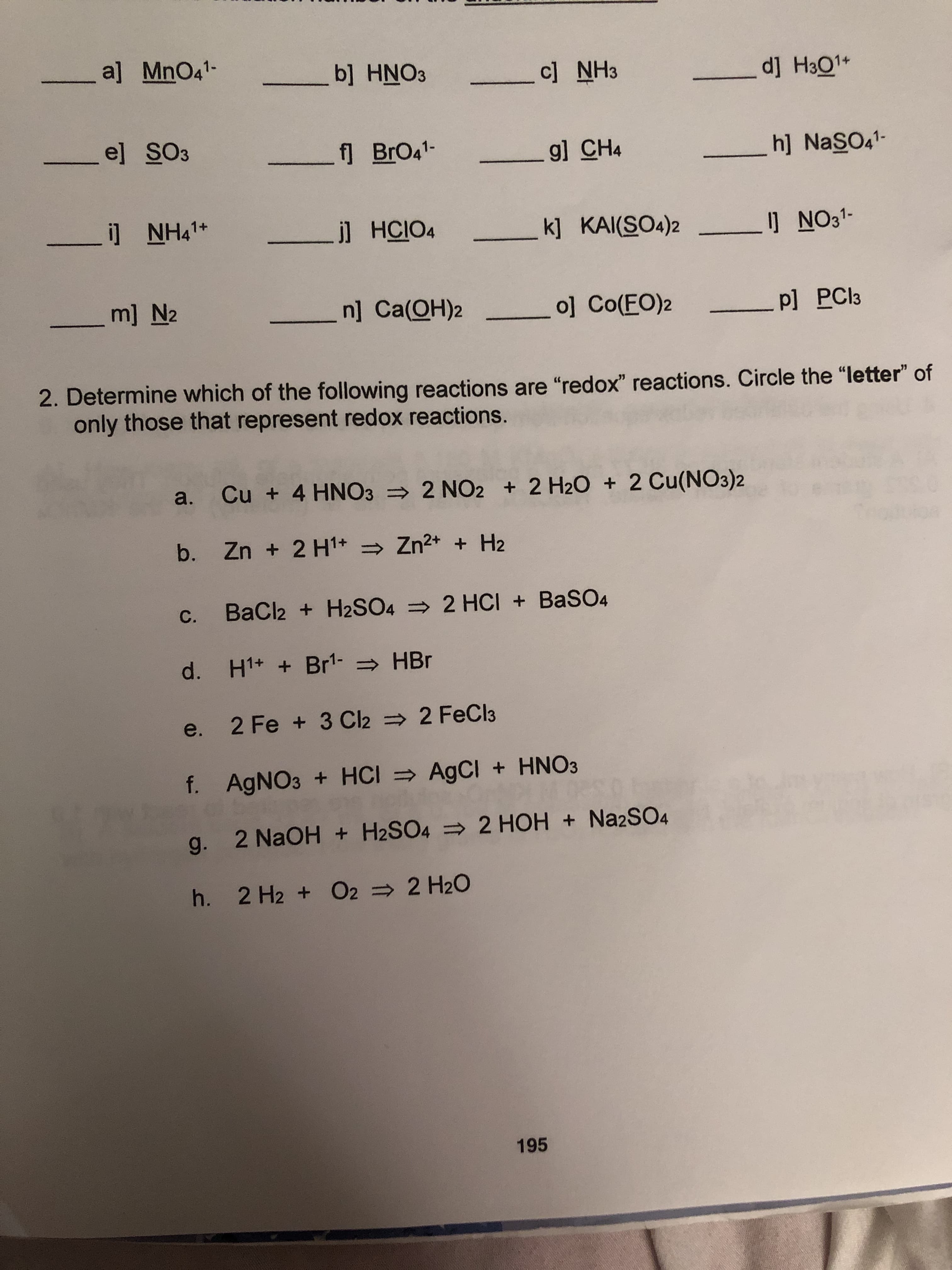 a] MnO41-
b] HNO3
dj Ha01
c] NH3
el SO3
f BrO41-
h] NasOa
g] CH4
i] NH41
jl HCIO4
_k] KAI(SO4)2
J NO31
m] N2
n] Ca(OH)2
o] Co(FO)2
P] PCI3
2. Determine which of the following reactions are "redox" reactions. Circle the "letter" of
only those that represent red ox reactions.
2 H20 2 Cu(NO3)2
a. Cu + 4 HNO3
2 NO2
b. Zn + 2 H1 Zn2+ H2
BaCl2 + H2SO4 =
2 HCI + BaSO4
С.
H1+ Br1 HBr
d.
2 FeCl3
2 Fe +3 Cl2
e.
f. AgNO3 + HCI AgCI + HNO3
g. 2 NaOH + H2SO4 2 HOH Na2SO4
h. 2 H2 + O2 2 H20
195
