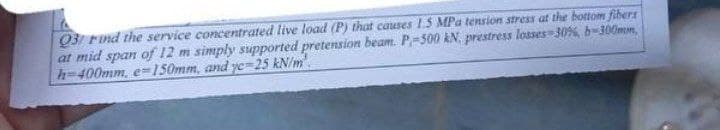 03/ Find the service concentrated live load (P) that causes 1.5 MPa tension stress at the bottom fibers
at mid span of 12 m simply supported pretension beam. P-500 kN prestress losses 30%, b-300mm,
h-400mm, e-150mm, and ye-25 kN/m