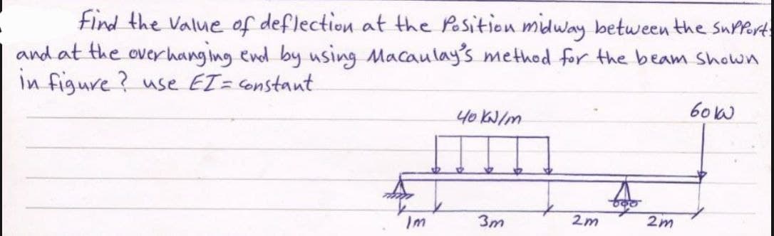 find the value of deflection at the Position midway between the support.
and at the overhanging end by using Macaulay's method for the beam shown
in figure? use EI= constant
боко
40 kN/m
Im
3m
2m
2m