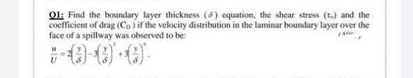 Q1: Find the boundary layer thickness (6) equation, the shear stress (t.) and the
coefficient of drag (Co) if the velocity distribution in the laminar boundary layer over the
face of a spillway was observed to be:
(An
+-0)-()*+C)
U