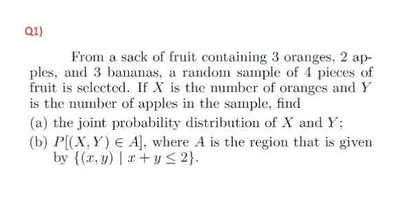 Q1)
From a sack of fruit containing 3 oranges, 2 ap-
ples, and 3 bananas, a random sample of 4 pieces of
fruit is selected. If X is the number of oranges and Y
is the number of apples in the sample, find
(a) the joint probability distribution of X and Y;
(b) P[(X,Y) E A], where A is the region that is given
by {(x, y) | x + y ≤ 2}.