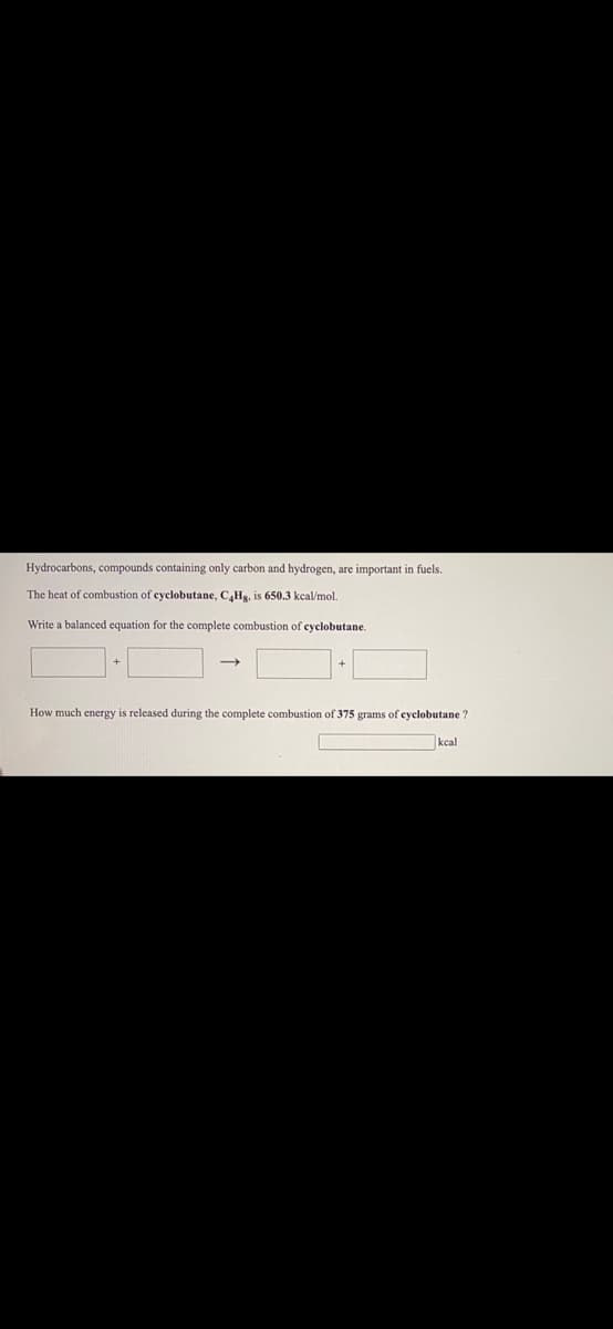 Hydrocarbons, compounds containing only carbon and hydrogen, are important in fuels.
The heat of combustion of cyclobutane, C,Hg, is 650.3 kcal/mol.
Write a balanced equation for the complete combustion of cyclobutane.
How much energy is released during the complete combustion of 375 grams of eyclobutane ?
kcal
