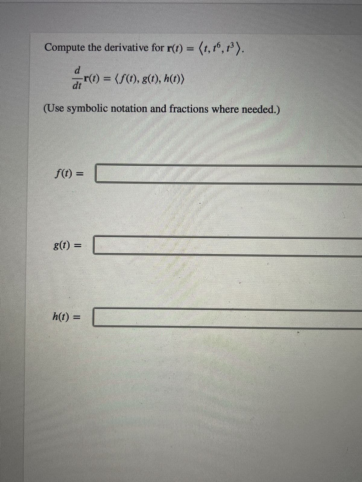 **Topic: Derivatives of Vector-Valued Functions**

**Objective:**
Compute the derivative for \( \mathbf{r}(t) = \langle t, t^6, t^3 \rangle \).

Given:
\[ \frac{d}{dt} \mathbf{r}(t) = \langle f(t), g(t), h(t) \rangle \]

(Use symbolic notation and fractions where needed.)

**To find:**

\[ f(t) = \]

\[ g(t) = \]

\[ h(t) = \]

**Instructions:**
1. Derive each component function separately.
2. Ensure to simplify the derivatives and use proper notation.