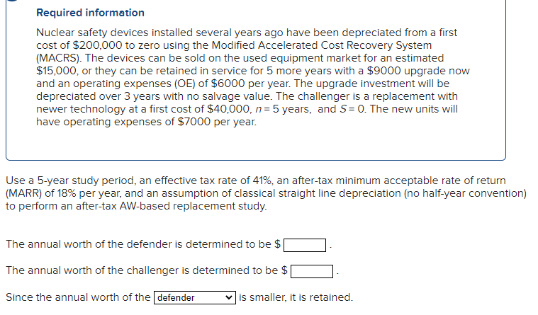 Required information
Nuclear safety devices installed several years ago have been depreciated from a first
cost of $200,000 to zero using the Modified Accelerated Cost Recovery System
(MACRS). The devices can be sold on the used equipment market for an estimated
$15,000, or they can be retained in service for 5 more years with a $9000 upgrade now
and an operating expenses (OE) of $6000 per year. The upgrade investment will be
depreciated over 3 years with no salvage value. The challenger is a replacement with
newer technology at a first cost of $40,000, n = 5 years, and S= 0. The new units will
have operating expenses of $7000 per year.
Use a 5-year study period, an effective tax rate of 41%, an after-tax minimum acceptable rate of return
(MARR) of 18% per year, and an assumption of classical straight line depreciation (no half-year convention)
to perform an after-tax AW-based replacement study.
The annual worth of the defender is determined to be $|
The annual worth of the challenger is determined to be $
Since the annual worth of the defender
is smaller, it is retained.