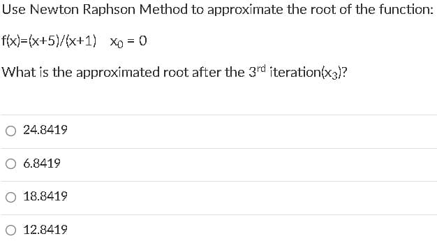 Use Newton Raphson Method to approximate the root of the function:
f(x)=(x+5)/(x+1) xo = 0
What is the approximated root after the 3rd iteration(x3)?
O 24.8419
6.8419
18.8419
O 12.8419
