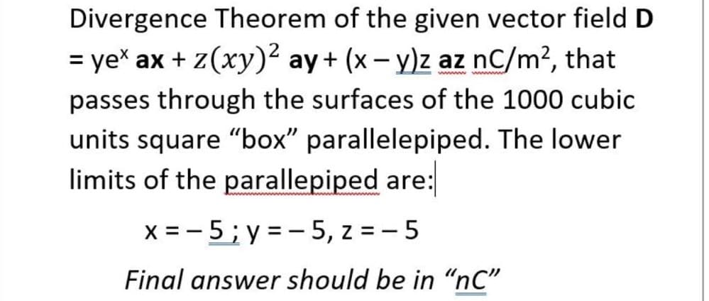 Divergence Theorem of the given vector field D
= yex ax + z(xy)² ay+ (x– y)z az nC/m², that
passes through the surfaces of the 1000 cubic
units square "box" parallelepiped. The lower
limits of the parallepiped are:
x = - 5; y = - 5, z = - 5
Final answer should be in “nC"
