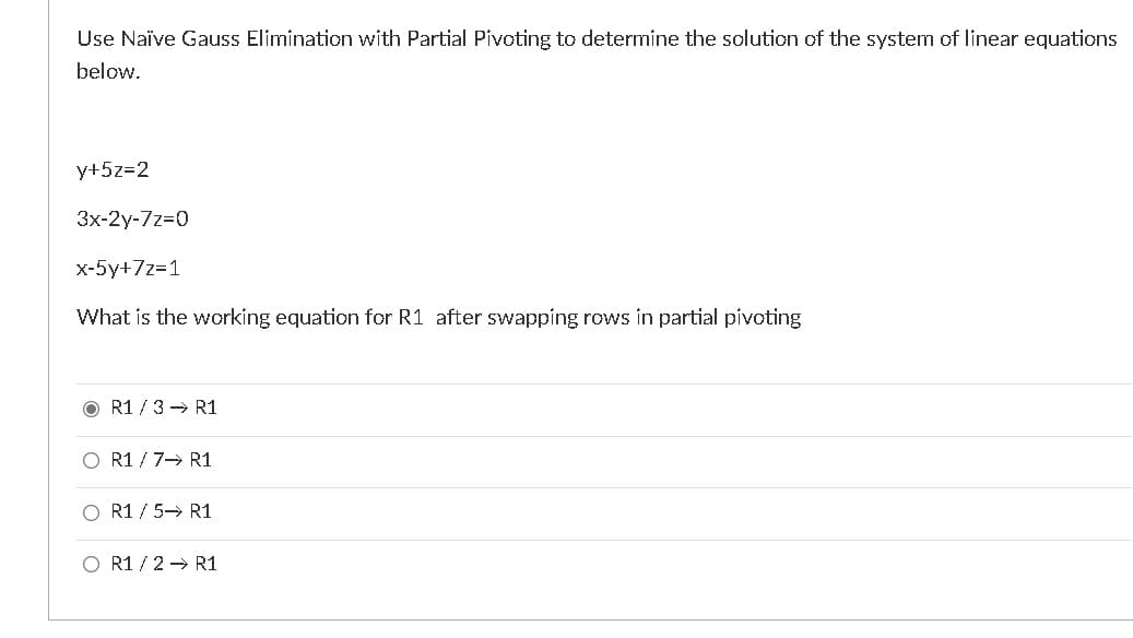 Use Naïve Gauss Elimination with Partial Pivoting to determine the solution of the system of linear equations
below.
y+5z=2
3x-2y-7z=0
x-5y+7z=1
What is the working equation for R1 after swapping rows in partial pívoting
R1 /3→ R1
O R1 / 7- R1
O R1 / 5→ R1
O R1 / 2 → R1
