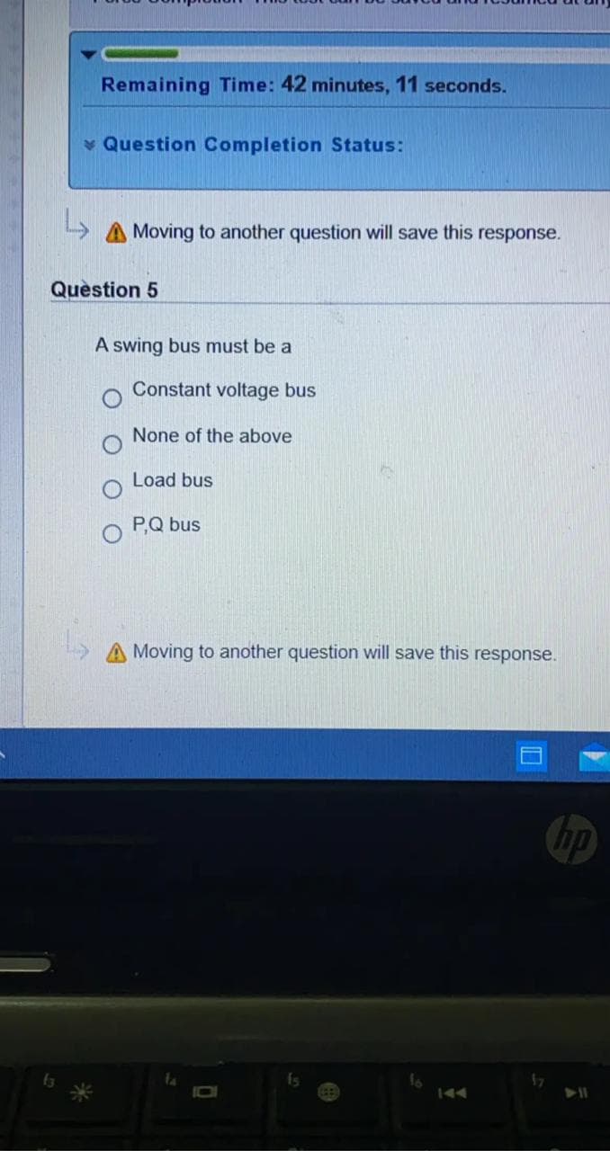 Remaining Time: 42 minutes, 11 seconds.
v Question Completion Status:
A Moving to another question will save this response.
Quèstion 5
A swing bus must be a
Constant voltage bus
None of the above
Load bus
P,Q bus
A Moving to another question will save this response.
hp
