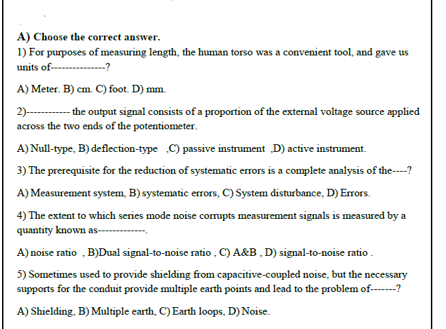 A) Choose the correct answer.
1) For purposes of measuring length, the human torso was a convenient tool, and gave us
units of---------?
A) Meter. B) cm. C) foot. D) mm.
2)--------the output signal consists of a proportion of the extermal voltage source applied
across the two ends of the potentiometer.
A) Null-type, B) deflection-type C) passive instrument „D) active instrument.
3) The prerequisite for the reduction of systematic errors is a complete analysis of the----?
A) Measurement system, B) systematic errors, C) System disturbance, D) Errors.
