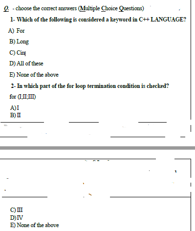 1- Which of the following is considered a keyword in C++ LANGUAGE?
A) For
B) Long
C) Cirų
D) All of these
E) None of the above
2- In which part of the for loop termination condition is checked?
for (1:I)
A)I
B)I
D)IV
E) None of the above
