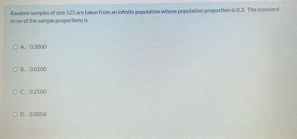 Random samples of size 525 are taken from an infinite population whose population proportion is 0.3. The standard
error of the sample proportions is
O A. 0.3000
O B. 0.0200O
O C. 0.2100
O D. 0.0004
