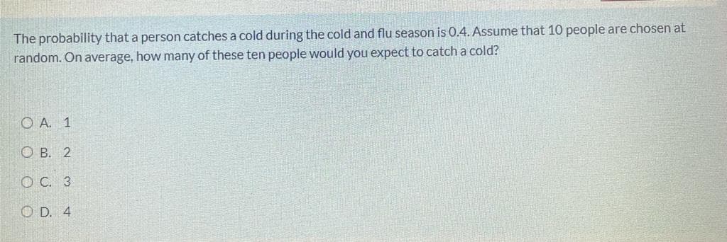 The probability that a person catches a cold during the cold and flu season is 0.4. Assume that 10 people are chosen at
random. On average, how many of these ten people would you expect to catch a cold?
O A. 1
O B. 2
O C. 3
O D. 4
