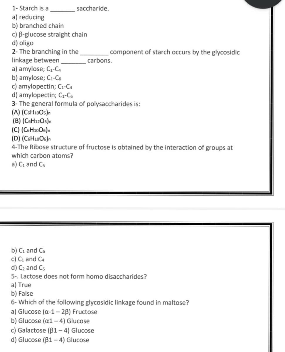 1- Starch is a
saccharide.
a) reducing
b) branched chain
c) B-glucose straight chain
d) oligo
2- The branching in the
linkage between
a) amylose; C1-C4
b) amylose; C1-C6
c) amylopectin; Ci-C4
d) amylopectin; C1-C6
3- The general formula of polysaccharides is:
(A) (C6H10O5)n
(B) (C6H12O5)n
(C) (C6H10O6)n
(D) (C6H10O6)n
4-The Ribose structure of fructose is obtained by the interaction of groups at
component of starch occurs by the glycosidic
carbons.
which carbon atoms?
a) C1 and C5
b) C1 and C6
c) C1 and C4
d) C2 and C5
5-. Lactose does not form homo disaccharides?
a) True
b) False
6- Which of the following glycosidic linkage found in maltose?
a) Glucose (a-1 – 2B) Fructose
b) Glucose (a1– 4) Glucose
c) Galactose (B1– 4) Glucose
d) Glucose (B1 – 4) Glucose
