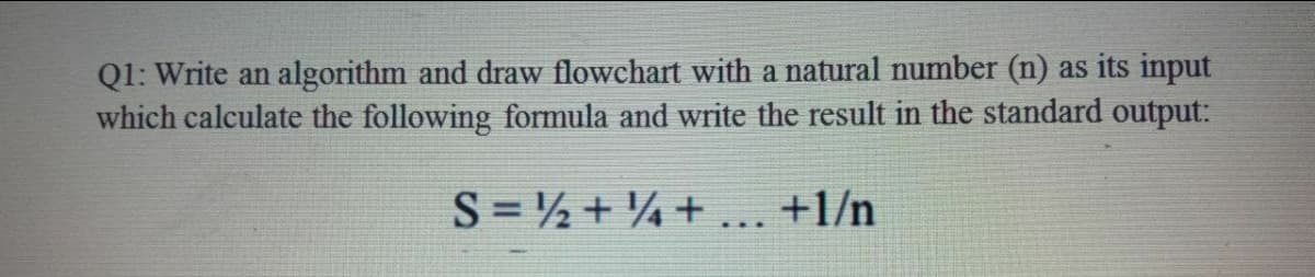 Q1: Write an algorithm and draw flowchart with a natural number (n) as its input
which calculate the following formula and write the result in the standard output:
S = ½ + ¼+ ... +1/n
