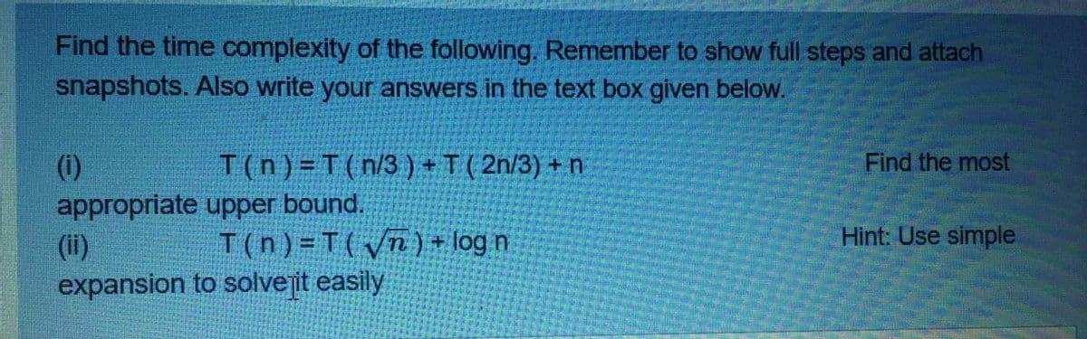 Find the time complexity of the following. Remember to show full steps and attach
snapshots. Also write your answers in the text box given below.
(1)
T(n) =T(n/3 ) +T( 2n/3) + n
Find the most
appropriate upper bound.
Hint: Use simple
(ii)
expansion to solvejit easily
T(n) =T(yn) + log n
