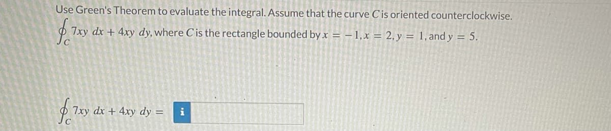 Use Green's Theorem to evaluate the integral. Assume that the curve C'is oriented counterclockwise.
7xy dx + 4xy dy, where C is the rectangle bounded by x = – 1,x = 2, y = 1, and y = 5.
7xy dx + 4xy dy =
i
