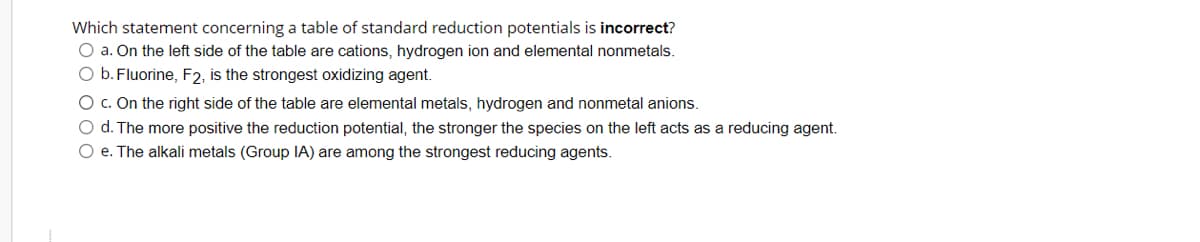 Which statement concerning a table of standard reduction potentials is incorrect?
O a. On the left side of the table are cations, hydrogen ion and elemental nonmetals.
O b. Fluorine, F2, is the strongest oxidizing agent.
O c. On the right side of the table are elemental metals, hydrogen and nonmetal anions.
O d. The more positive the reduction potential, the stronger the species on the left acts as a reducing agent.
O e. The alkali metals (Group IA) are among the strongest reducing agents.
