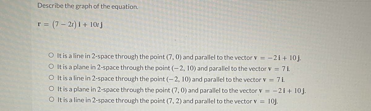 Describe the graph of the equation.
r = (7 – 21) i + 10r j
O It is a line in 2-space through the point (7, 0) and parallel to the vector v = -2i+ 10j.
O It is a plane in 2-space through the point (- 2, 10) and parallel to the vector v = 7i.
O It is a line in 2-space through the point (-2, 10) and parallel to the vector v = 7i.
O It is a plane in 2-space through the point (7,0) and parallel to the vector v = -2i+ 10j.
O It is a line in 2-space through the point (7, 2) and parallel to the vector v = 10j.
